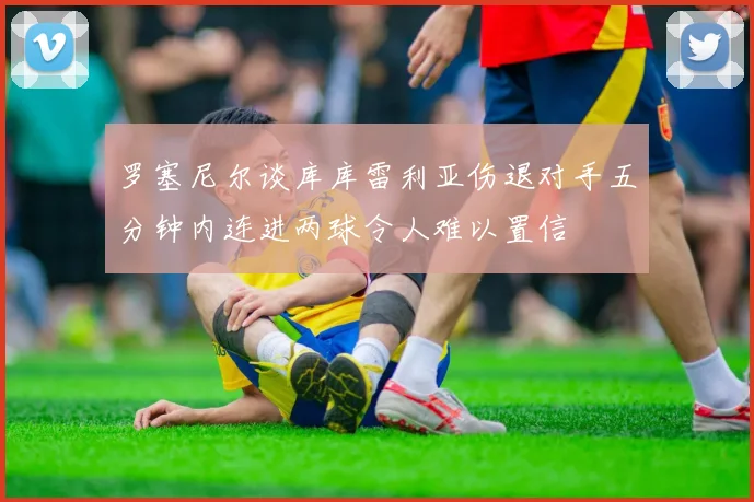 罗塞尼尔谈库库雷利亚伤退对手五分钟内连进两球令人难以置信
