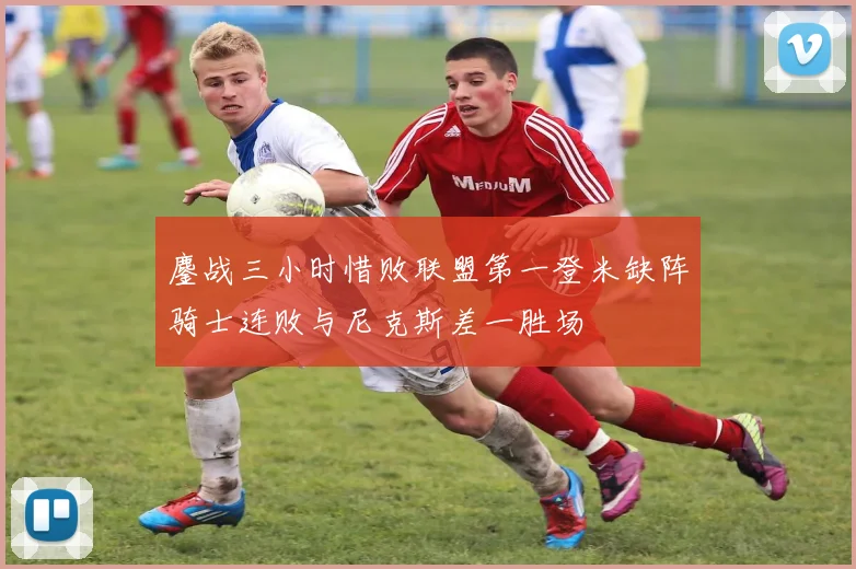 鏖战三小时惜败联盟第一登米缺阵骑士连败与尼克斯差一胜场