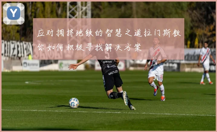 应对拥挤地铁的智慧之道拉门斯教你如何积极寻找解决方案